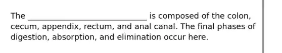 The ______________________________ is composed of the colon, cecum, appendix, rectum, and anal canal. The final phases of digestion, absorption, and elimination occur here.