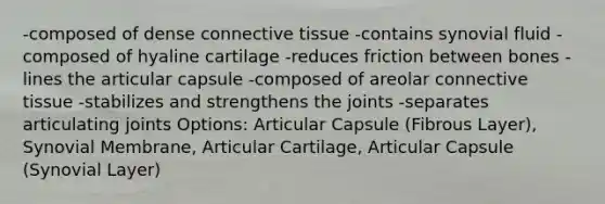 -composed of dense connective tissue -contains synovial fluid -composed of hyaline cartilage -reduces friction between bones -lines the articular capsule -composed of areolar connective tissue -stabilizes and strengthens the joints -separates articulating joints Options: Articular Capsule (Fibrous Layer), Synovial Membrane, Articular Cartilage, Articular Capsule (Synovial Layer)