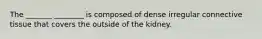 The _______ ________ is composed of dense irregular connective tissue that covers the outside of the kidney.