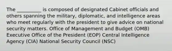 The __________ is composed of designated Cabinet officials and others spanning the military, diplomatic, and intelligence areas who meet regularly with the president to give advice on national security matters. Office of Management and Budget (OMB) Executive Office of the President (EOP) Central Intelligence Agency (CIA) National Security Council (NSC)