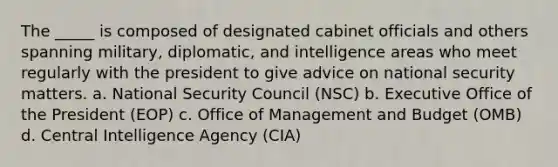 The _____ is composed of designated cabinet officials and others spanning military, diplomatic, and intelligence areas who meet regularly with the president to give advice on national security matters. a. National Security Council (NSC) b. Executive Office of the President (EOP) c. Office of Management and Budget (OMB) d. Central Intelligence Agency (CIA)