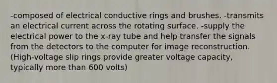 -composed of electrical conductive rings and brushes. -transmits an electrical current across the rotating surface. -supply the electrical power to the x-ray tube and help transfer the signals from the detectors to the computer for image reconstruction. (High-voltage slip rings provide greater voltage capacity, typically more than 600 volts)