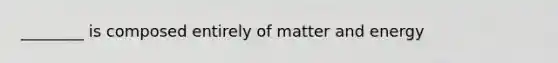 ________ is composed entirely of matter and energy