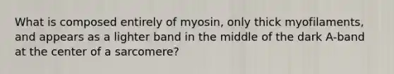 What is composed entirely of myosin, only thick myofilaments, and appears as a lighter band in the middle of the dark A-band at the center of a sarcomere?