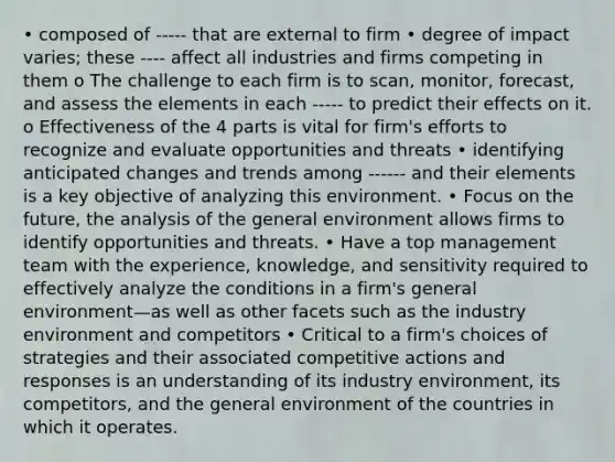 • composed of ----- that are external to firm • degree of impact varies; these ---- affect all industries and firms competing in them o The challenge to each firm is to scan, monitor, forecast, and assess the elements in each ----- to predict their effects on it. o Effectiveness of the 4 parts is vital for firm's efforts to recognize and evaluate opportunities and threats • identifying anticipated changes and trends among ------ and their elements is a key objective of analyzing this environment. • Focus on the future, the analysis of the general environment allows firms to identify opportunities and threats. • Have a top management team with the experience, knowledge, and sensitivity required to effectively analyze the conditions in a firm's general environment—as well as other facets such as the industry environment and competitors • Critical to a firm's choices of strategies and their associated competitive actions and responses is an understanding of its industry environment, its competitors, and the general environment of the countries in which it operates.