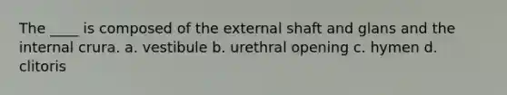 The ____ is composed of the external shaft and glans and the internal crura. a. vestibule b. urethral opening c. hymen d. clitoris