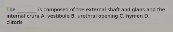 The ________ is composed of the external shaft and glans and the internal crura A. vestibule B. urethral opening C. hymen D. clitoris