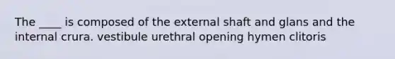 The ____ is composed of the external shaft and glans and the internal crura. vestibule urethral opening hymen clitoris