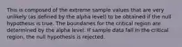 This is composed of the extreme sample values that are very unlikely (as defined by the alpha level) to be obtained if the null hypothesis is true. The boundaries for the critical region are determined by the alpha level. If sample data fall in the critical region, the null hypothesis is rejected.