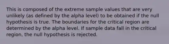 This is composed of the extreme sample values that are very unlikely (as defined by the alpha level) to be obtained if the null hypothesis is true. The boundaries for the critical region are determined by the alpha level. If sample data fall in the critical region, the null hypothesis is rejected.