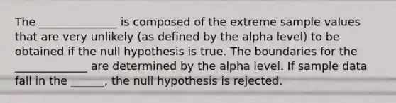 The ______________ is composed of the extreme sample values that are very unlikely (as defined by the alpha level) to be obtained if the null hypothesis is true. The boundaries for the _____________ are determined by the alpha level. If sample data fall in the ______, the null hypothesis is rejected.