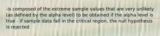 -is composed of the extreme sample values that are very unlikely (as defined by the alpha level) to be obtained if the alpha level is true - if sample data fall in the critical region, the null hypothesis is rejected