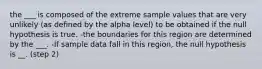 the ___ is composed of the extreme sample values that are very unlikely (as defined by the alpha level) to be obtained if the null hypothesis is true. -the boundaries for this region are determined by the ___. -If sample data fall in this region, the null hypothesis is __. (step 2)