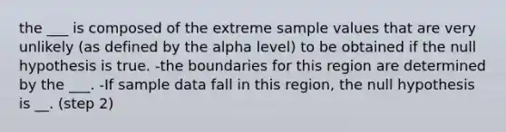 the ___ is composed of the extreme sample values that are very unlikely (as defined by the alpha level) to be obtained if the null hypothesis is true. -the boundaries for this region are determined by the ___. -If sample data fall in this region, the null hypothesis is __. (step 2)