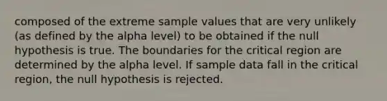 composed of the extreme sample values that are very unlikely (as defined by the alpha level) to be obtained if the null hypothesis is true. The boundaries for the critical region are determined by the alpha level. If sample data fall in the critical region, the null hypothesis is rejected.