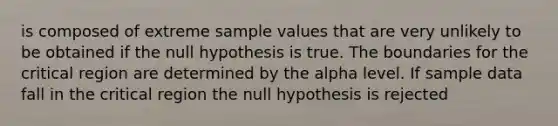 is composed of extreme sample values that are very unlikely to be obtained if the null hypothesis is true. The boundaries for the critical region are determined by the alpha level. If sample data fall in the critical region the null hypothesis is rejected