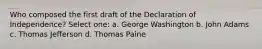 Who composed the first draft of the Declaration of Independence? Select one: a. George Washington b. John Adams c. Thomas Jefferson d. Thomas Paine