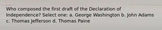 Who composed the first draft of the Declaration of Independence? Select one: a. George Washington b. John Adams c. Thomas Jefferson d. Thomas Paine