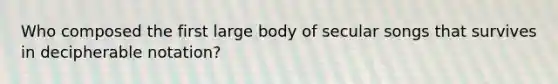 Who composed the first large body of secular songs that survives in decipherable notation?