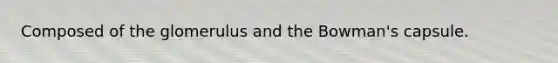 Composed of the glomerulus and the Bowman's capsule.