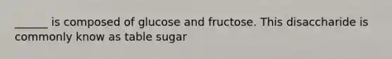 ______ is composed of glucose and fructose. This disaccharide is commonly know as table sugar