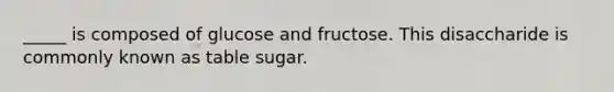 _____ is composed of glucose and fructose. This disaccharide is commonly known as table sugar.