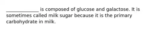 ______________ is composed of glucose and galactose. It is sometimes called milk sugar because it is the primary carbohydrate in milk.