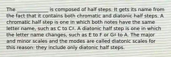 The _____________ is composed of half steps. It gets its name from the fact that it contains both chromatic and diatonic half steps. A chromatic half step is one in which both notes have the same letter name, such as C to C♯. A diatonic half step is one in which the letter name changes, such as E to F or G♯ to A. The major and minor scales and the modes are called diatonic scales for this reason: they include only diatonic half steps.