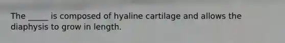 The _____ is composed of hyaline cartilage and allows the diaphysis to grow in length.