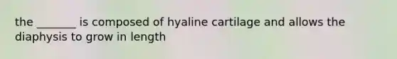 the _______ is composed of hyaline cartilage and allows the diaphysis to grow in length