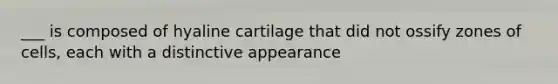 ___ is composed of hyaline cartilage that did not ossify zones of cells, each with a distinctive appearance