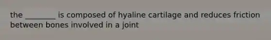 the ________ is composed of hyaline cartilage and reduces friction between bones involved in a joint