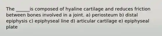 The ______is composed of hyaline cartilage and reduces friction between bones involved in a joint. a) periosteum b) distal epiphysis c) epiphyseal line d) articular cartilage e) epiphyseal plate