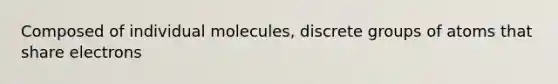 Composed of individual molecules, discrete groups of atoms that share electrons