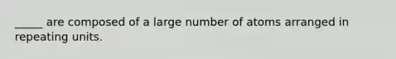 _____ are composed of a large number of atoms arranged in repeating units.