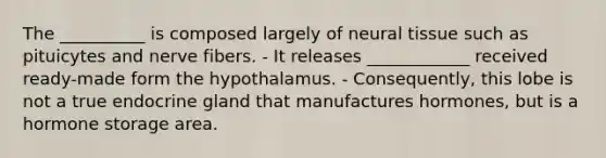 The __________ is composed largely of neural tissue such as pituicytes and nerve fibers. - It releases ____________ received ready-made form the hypothalamus. - Consequently, this lobe is not a true endocrine gland that manufactures hormones, but is a hormone storage area.