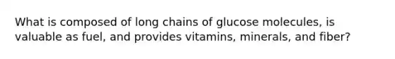 What is composed of long chains of glucose molecules, is valuable as fuel, and provides vitamins, minerals, and fiber?