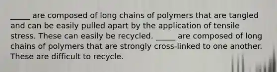 _____ are composed of long chains of polymers that are tangled and can be easily pulled apart by the application of tensile stress. These can easily be recycled. _____ are composed of long chains of polymers that are strongly cross-linked to one another. These are difficult to recycle.