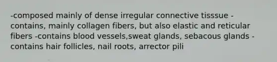 -composed mainly of dense irregular connective tisssue -contains, mainly collagen fibers, but also elastic and reticular fibers -contains blood vessels,sweat glands, sebacous glands -contains hair follicles, nail roots, arrector pili