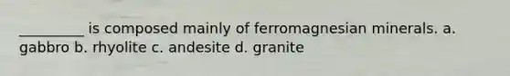 _________ is composed mainly of ferromagnesian minerals. a. gabbro b. rhyolite c. andesite d. granite