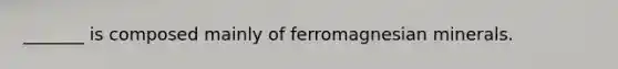 _______ is composed mainly of ferromagnesian minerals.