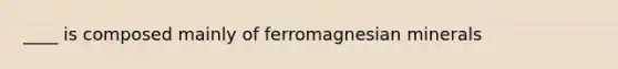 ____ is composed mainly of ferromagnesian minerals