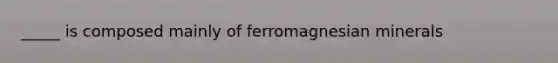 _____ is composed mainly of ferromagnesian minerals