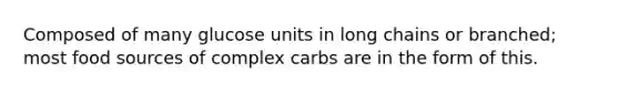 Composed of many glucose units in long chains or branched; most food sources of complex carbs are in the form of this.