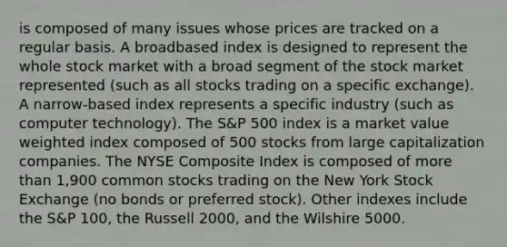 is composed of many issues whose prices are tracked on a regular basis. A broadbased index is designed to represent the whole stock market with a broad segment of the stock market represented (such as all stocks trading on a specific exchange). A narrow-based index represents a specific industry (such as computer technology). The S&P 500 index is a market value weighted index composed of 500 stocks from large capitalization companies. The NYSE Composite Index is composed of more than 1,900 common stocks trading on the New York Stock Exchange (no bonds or preferred stock). Other indexes include the S&P 100, the Russell 2000, and the Wilshire 5000.