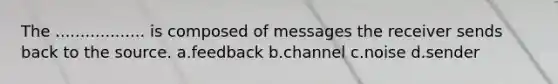 The .................. is composed of messages the receiver sends back to the source. a.feedback b.channel c.noise d.sender