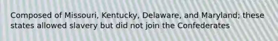 Composed of Missouri, Kentucky, Delaware, and Maryland; these states allowed slavery but did not join the Confederates