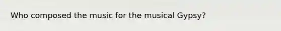 Who composed the music for the musical Gypsy?