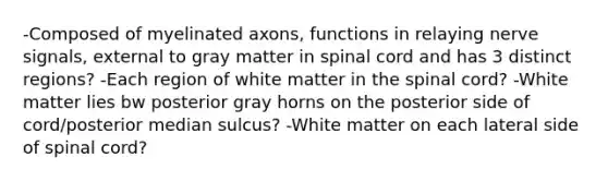 -Composed of myelinated axons, functions in relaying nerve signals, external to gray matter in spinal cord and has 3 distinct regions? -Each region of white matter in the spinal cord? -White matter lies bw posterior gray horns on the posterior side of cord/posterior median sulcus? -White matter on each lateral side of spinal cord?