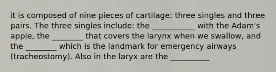 it is composed of nine pieces of cartilage: three singles and three pairs. The three singles include: the ___________ with the Adam's apple, the ________ that covers the larynx when we swallow, and the ________ which is the landmark for emergency airways (tracheostomy). Also in the laryx are the __________